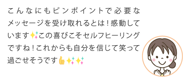 こんなにもピンポイントで必要なメッセージを受け取れるとは！感動しています。この喜びこそセルフヒーリングですね！これからも自分を信じて笑って過ごせそうです！