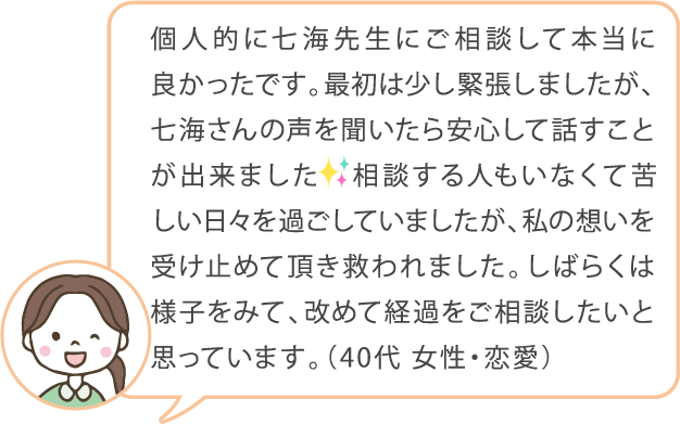 個人的に七海先生にご相談して本当に良かったです。最初は緊張しましたが、七海さんの声を聞いたら安心して話すことが出来ました。相談する人もいなくて苦しい日々を過ごしていましたが、私の想いを受け止めて頂き救われました。しばらくは様子をみて、改めて経過をご相談したいと思っています。