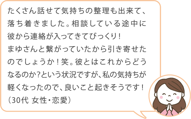 たくさん話せて気持ちの整理も出来て、落ち着きました。相談している途中に彼から連絡が入ってきてびっくり！まゆさんと繋がっていたから引き寄せたのでしょうか！笑。彼とはこれからどうなるのか？という状況ですが、私の気持ちが軽くなったので、良いこと起きそうです！